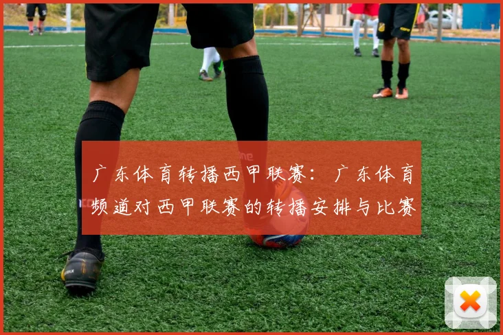 广东体育转播西甲联赛：广东体育频道对西甲联赛的转播安排与比赛总结