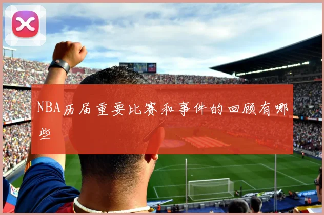 NBA历届重要比赛和事件的回顾有哪些