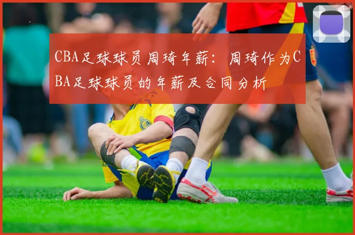 CBA足球球员周琦年薪:周琦作为CBA足球球员的年薪及合同分析