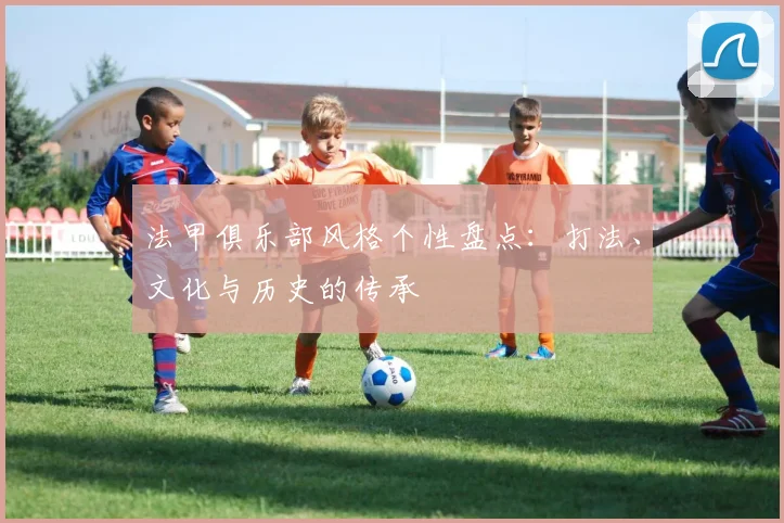 法甲俱乐部风格个性盘点:打法、文化与历史的传承