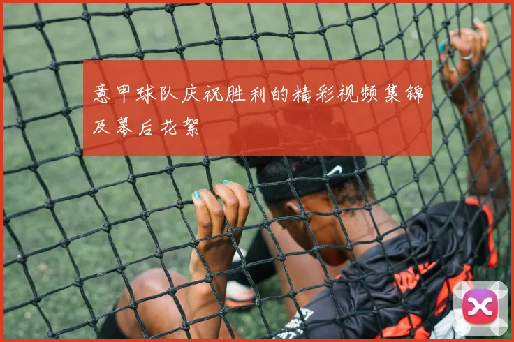 意甲球队庆祝胜利的精彩视频集锦及幕后花絮