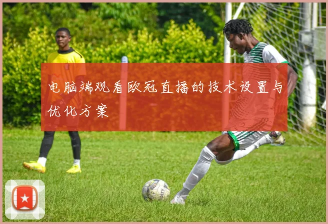 电脑端观看欧冠直播的技术设置与优化方案